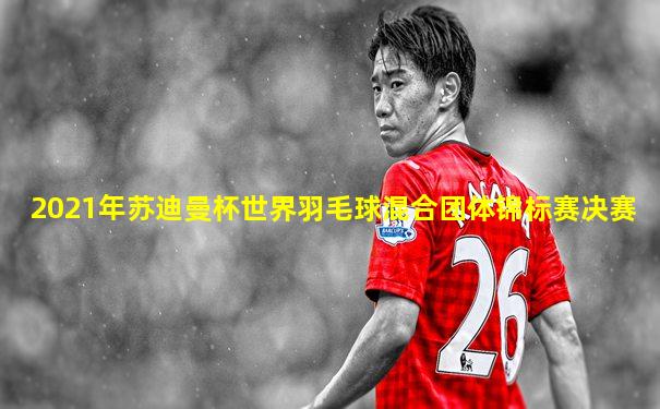 2021年苏迪曼杯世界羽毛球混合团体锦标赛决赛