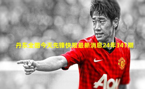 丹东全图今天先锋快报最新消息24年341期